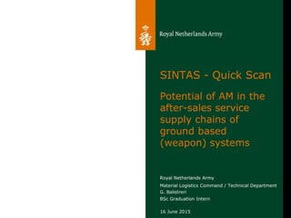 Royal Netherlands Army
Material Logistics Command / Technical Department
G. Balistreri
BSc Graduation Intern
SINTAS - Quick Scan
Potential of AM in the
after-sales service
supply chains of
ground based
(weapon) systems
16 June 2015
 