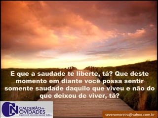 severomoreira@yahoo.com.br
 
E que a saudade te liberte, tá? Que deste
momento em diante você possa sentir
somente saudade daquilo que viveu e não do
que deixou de viver, tá?
 