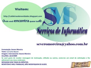 Formatação: Severo Moreira
Texto: Luis Carlos Mazzini
Imagem: Internet/arte: Severo Moreira
Ano/Mês: abril/2009
Se você gosta de receber mensagem de motivação, reflexão ou outros, envie-me um email de solicitação e lhe
adicionarei aos meus endereços.
REPASSEM SEM TIRAR OS CRÉDITOS.
RESPEITEM O MEU TRABALHO, NÃO MODIFIQUEM OS SLIDES
Visitem:
http://caldeiraodenovidades.blogspot.com
Onde você encontraquase tudo...
 