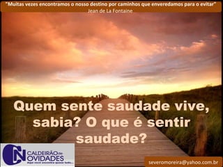 severomoreira@yahoo.com.br
"Muitas vezes encontramos o nosso destino por caminhos que enveredamos para o evitar"
Jean de La Fontaine
Quem sente saudade vive,
sabia? O que é sentir
saudade?
 