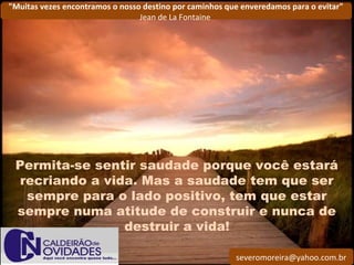 severomoreira@yahoo.com.br
"Muitas vezes encontramos o nosso destino por caminhos que enveredamos para o evitar"
Jean de La Fontaine
Permita-se sentir saudade porque você estará
recriando a vida. Mas a saudade tem que ser
sempre para o lado positivo, tem que estar
sempre numa atitude de construir e nunca de
destruir a vida!
 