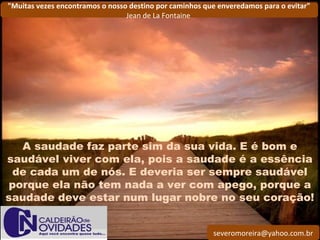 severomoreira@yahoo.com.br
"Muitas vezes encontramos o nosso destino por caminhos que enveredamos para o evitar"
Jean de La Fontaine
A saudade faz parte sim da sua vida. E é bom e
saudável viver com ela, pois a saudade é a essência
de cada um de nós. E deveria ser sempre saudável
porque ela não tem nada a ver com apego, porque a
saudade deve estar num lugar nobre no seu coração!
 