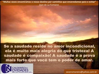 severomoreira@yahoo.com.br
"Muitas vezes encontramos o nosso destino por caminhos que enveredamos para o evitar"
Jean de La Fontaine
Se a saudade reside no amor incondicional,
ela é muito mais alegria do que tristeza! A
saudade é compaixão! A saudade é a prova
mais forte que você tem o poder de amar.
 
