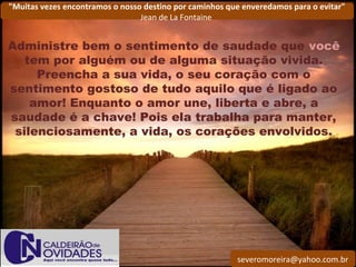 severomoreira@yahoo.com.br
"Muitas vezes encontramos o nosso destino por caminhos que enveredamos para o evitar"
Jean de La Fontaine
Administre bem o sentimento de saudade que você
tem por alguém ou de alguma situação vivida.
Preencha a sua vida, o seu coração com o
sentimento gostoso de tudo aquilo que é ligado ao
amor! Enquanto o amor une, liberta e abre, a
saudade é a chave! Pois ela trabalha para manter,
silenciosamente, a vida, os corações envolvidos.
 
 