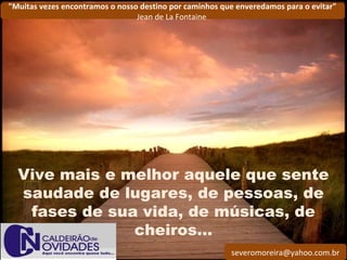 severomoreira@yahoo.com.br
"Muitas vezes encontramos o nosso destino por caminhos que enveredamos para o evitar"
Jean de La Fontaine
Vive mais e melhor aquele que sente
saudade de lugares, de pessoas, de
fases de sua vida, de músicas, de
cheiros...
 