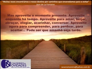 severomoreira@yahoo.com.br
"Muitas vezes encontramos o nosso destino por caminhos que enveredamos para o evitar"
Jean de La Fontaine
Mas aproveite o momento presente. Aproveite
enquanto há tempo. Aproveite para amar, beijar,
abraçar, elogiar, acarinhar, conversar. Aproveite
agora para compreender, para perdoar, para
aceitar... Pode ser que amanhã seja tarde.
 