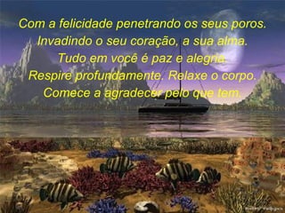 Com a felicidade penetrando os seus poros. Invadindo o seu coração, a sua alma. Tudo em você é paz e alegria. Respire profundamente. Relaxe o corpo. Comece a agradecer pelo que tem. 