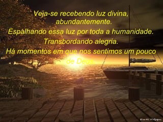 Veja-se recebendo luz divina, abundantemente. Espalhando essa luz por toda a humanidade. Transbordando alegria. Há momentos em que nos sentimos um pouco de Deus. 