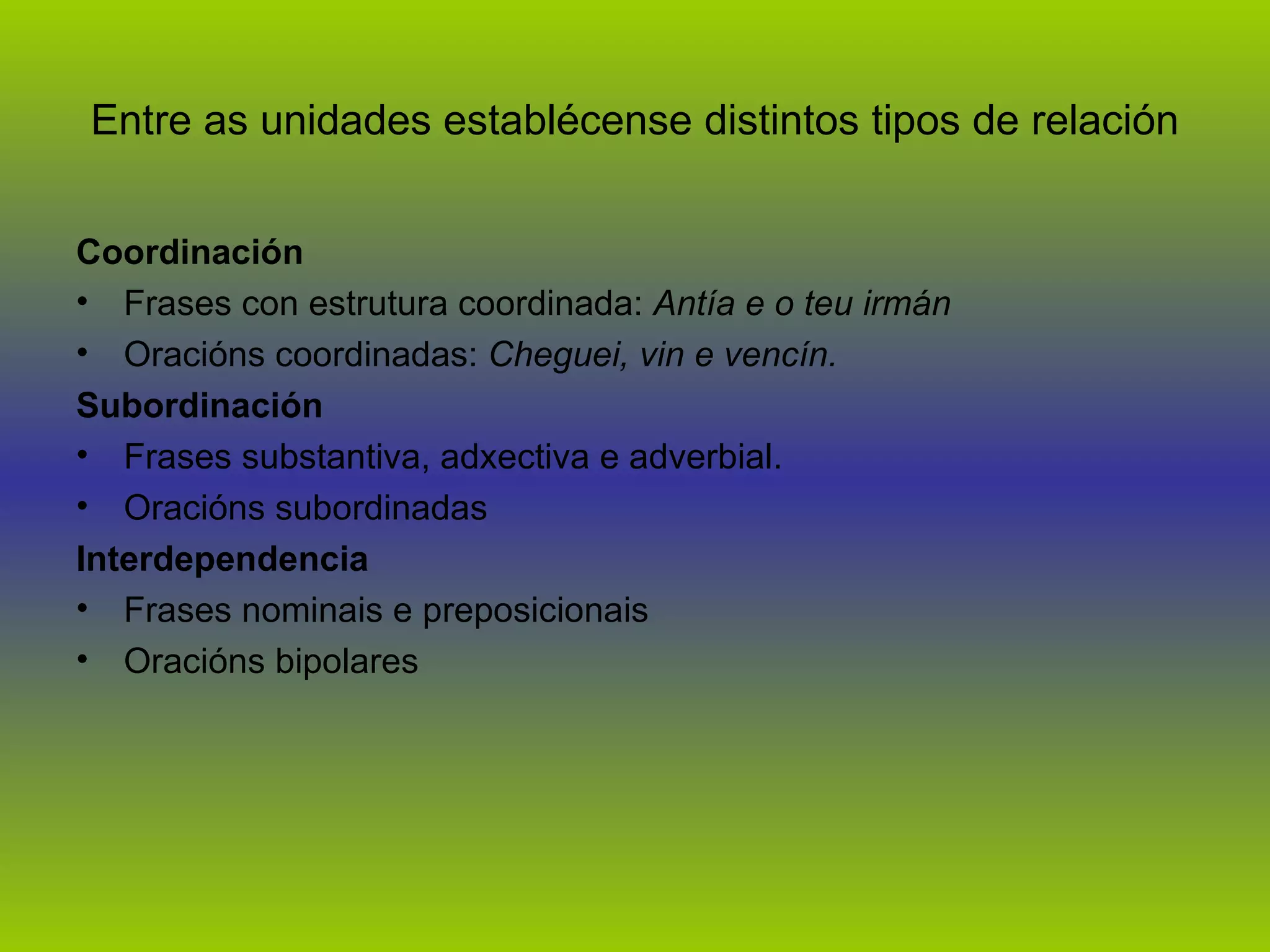Entre as unidades establécense distintos tipos de relación Coordinación Frases con estrutura coordinada:  Antía e o teu irmán Oracións coordinadas:  Cheguei, vin e vencín. Subordinación Frases substantiva, adxectiva e adverbial. Oracións subordinadas   Interdependencia Frases nominais e preposicionais Oracións bipolares 