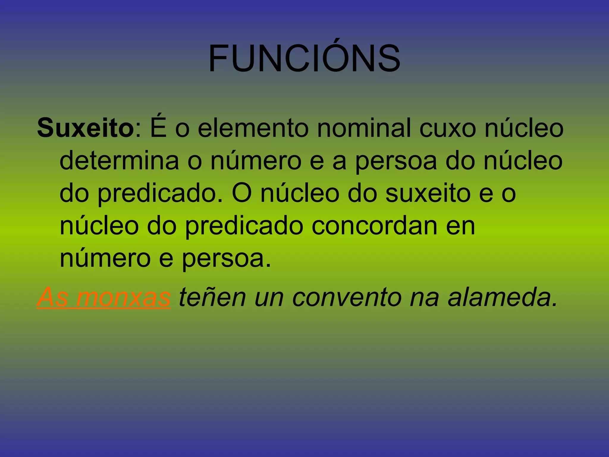 FUNCIÓNS Suxeito : É o elemento nominal cuxo núcleo determina o número e a persoa do núcleo do predicado. O núcleo do suxeito e o núcleo do predicado concordan en número e persoa. As monxas  teñen un convento na alameda. 