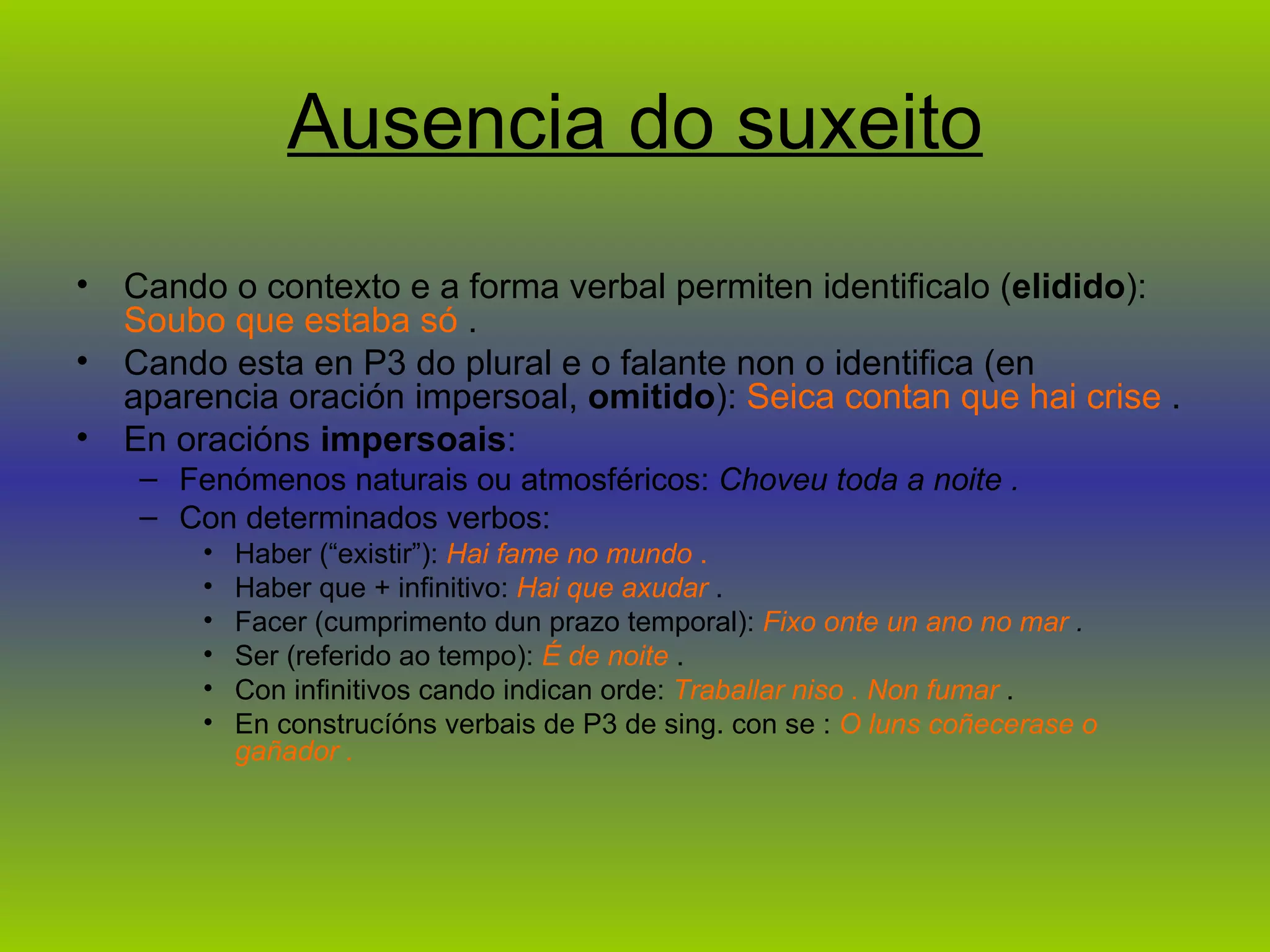 Ausencia do suxeito Cando o contexto e a forma verbal permiten identificalo ( elidido ):  Soubo que estaba só  .  Cando esta en P3 do plural e o falante non o identifica (en aparencia oración impersoal,  omitido ):  Seica contan que hai crise  .  En oracións  impersoais :  Fenómenos naturais ou atmosféricos:  Choveu toda a noite .  Con determinados verbos:  Haber (“existir”):  Hai fame no mundo  .  Haber que + infinitivo:  Hai que axudar  .  Facer (cumprimento dun prazo temporal):  Fixo onte un ano no mar  .  Ser (referido ao tempo):  É de noite  .  Con infinitivos cando indican orde:  Traballar niso . Non fumar  .  En construcíóns verbais de P3 de sing. con se :  O luns coñecerase o gañador .  