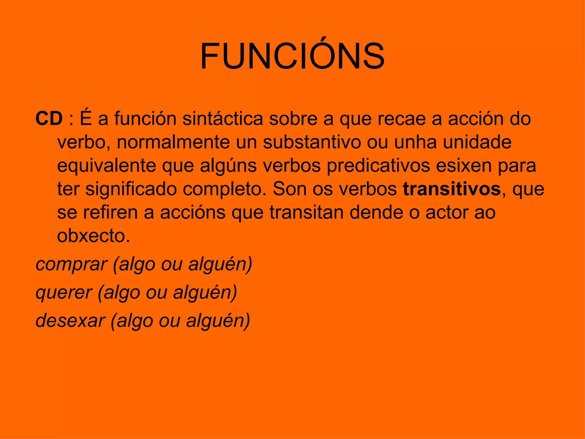 FUNCIÓNS CD  : É a función sintáctica sobre a que recae a acción do verbo, normalmente un substantivo ou unha unidade equivalente que algúns verbos predicativos esixen para ter significado completo. Son os verbos  transitivos , que se refiren a accións que transitan dende o actor ao obxecto.  comprar (algo ou alguén)  querer (algo ou alguén)  desexar (algo ou alguén) 