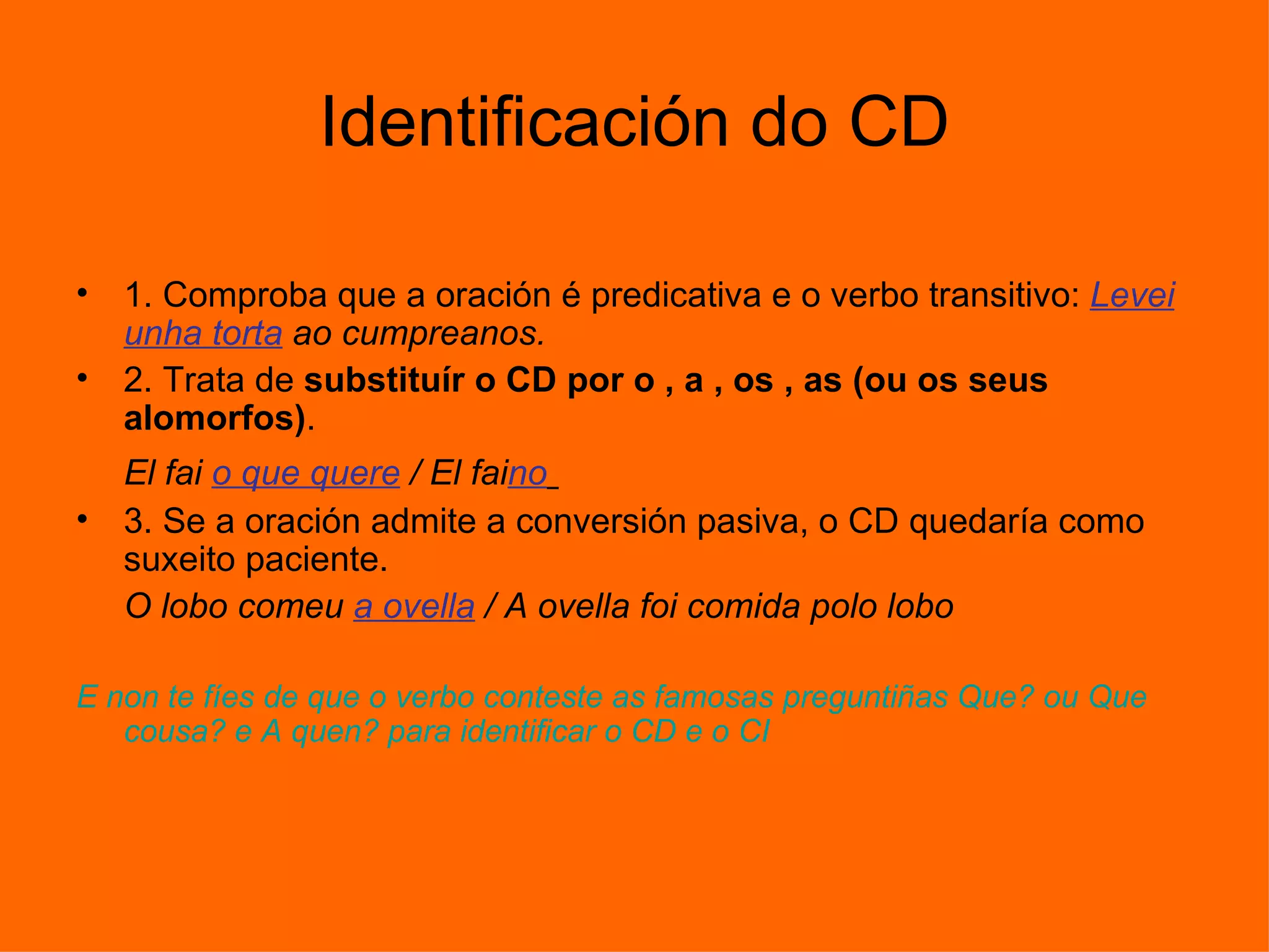 Identificación do CD 1. Comproba que a oración é predicativa e o verbo transitivo:  Levei unha torta  ao cumpreanos.  2. Trata de  substituír o CD por o , a , os , as (ou os seus alomorfos) .  El fai  o que quere  / El fai no   3. Se a oración admite a conversión pasiva, o CD quedaría como suxeito paciente.  O lobo comeu  a ovella  / A ovella foi comida polo lobo  E non te fíes de que o verbo conteste as famosas preguntiñas Que? ou Que cousa? e A quen? para identificar o CD e o CI  