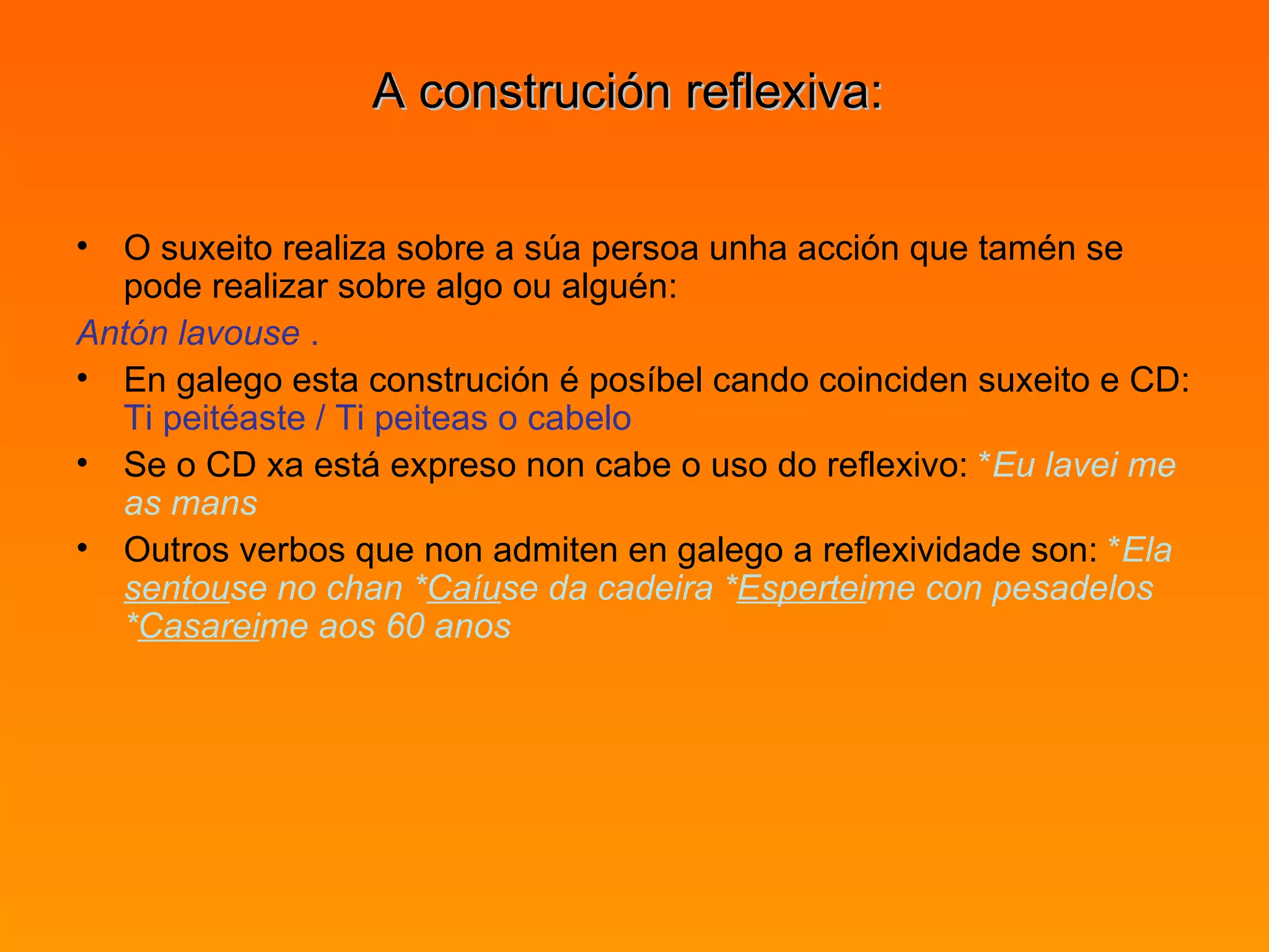 A construción reflexiva:  O suxeito realiza sobre a súa persoa unha acción que tamén se pode realizar sobre algo ou alguén:  Antón lavouse  .   En galego esta construción é posíbel cando coinciden suxeito e CD:  Ti peitéaste / Ti peiteas o cabelo   Se o CD xa está expreso non cabe o uso do reflexivo:  * Eu lavei me as mans   Outros verbos que non admiten en galego a reflexividade son:  * Ela  sentou se no chan * Caíu se da cadeira * Espertei me con pesadelos * Casarei me aos 60 anos 