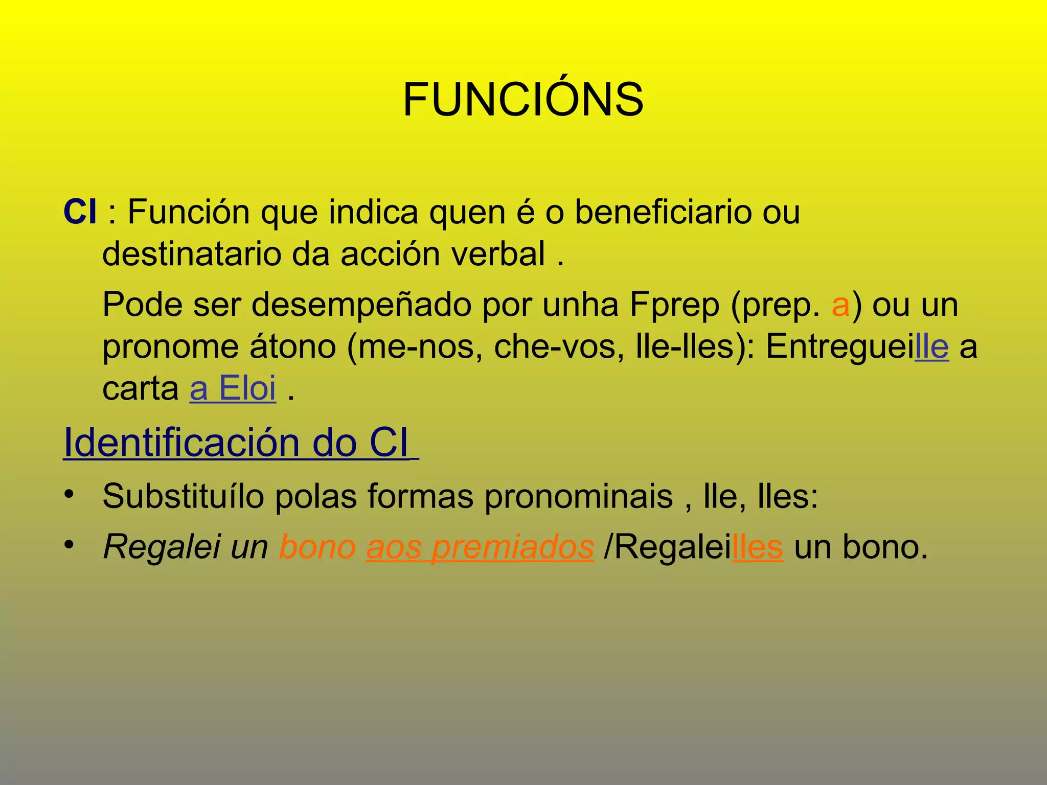 FUNCIÓNS CI   : Función que indica quen é o beneficiario ou destinatario da acción verbal .  Pode ser desempeñado por unha Fprep (prep.  a ) ou un pronome átono (me-nos, che-vos, lle-lles): Entreguei lle  a carta  a Eloi  .  Identificación do CI   Substituílo polas formas pronominais , lle, lles: Regalei un  bono  aos premiados   /Regalei lles  un bono.  