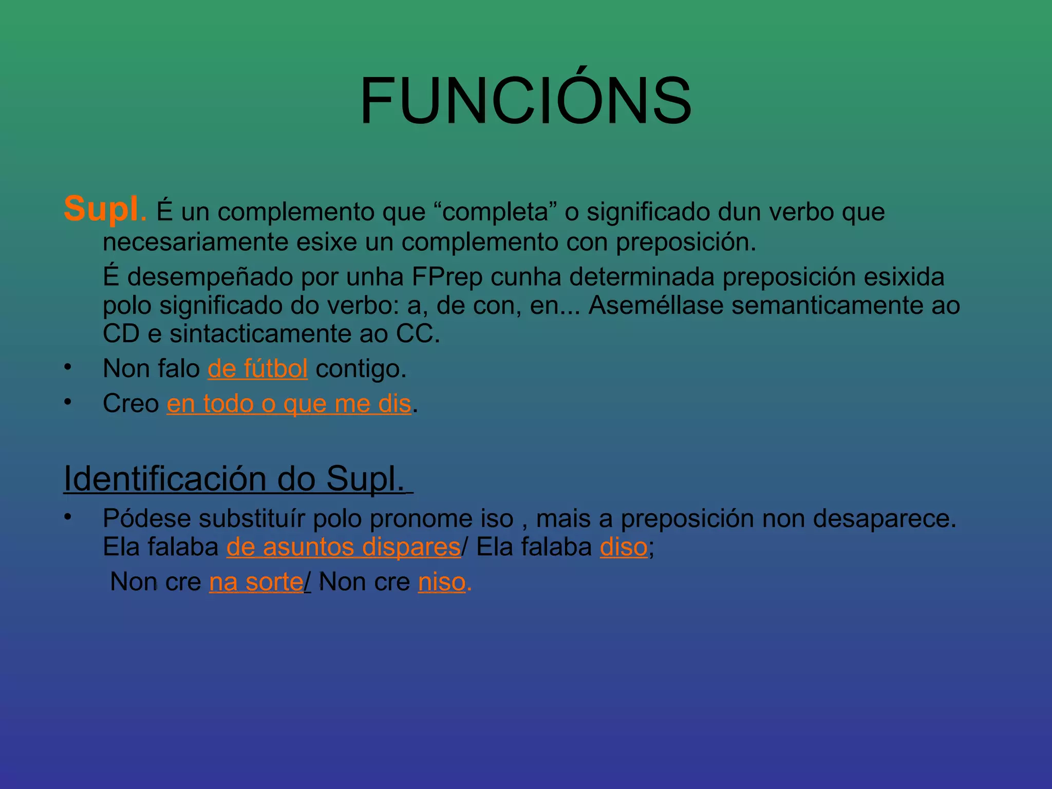 FUNCIÓNS Supl .  É un complemento que “completa” o significado dun verbo que necesariamente esixe un complemento con preposición. É desempeñado por unha FPrep cunha determinada preposición esixida polo significado do verbo: a, de con, en... Aseméllase semanticamente ao CD e sintacticamente ao CC.  Non falo  de fútbol  contigo.  Creo  en todo o que me dis .  Identificación do Supl.   Pódese substituír polo pronome iso , mais a preposición non desaparece. Ela falaba  de asuntos dispares / Ela falaba  diso ;   Non cre  na sorte /  Non cre  niso . 