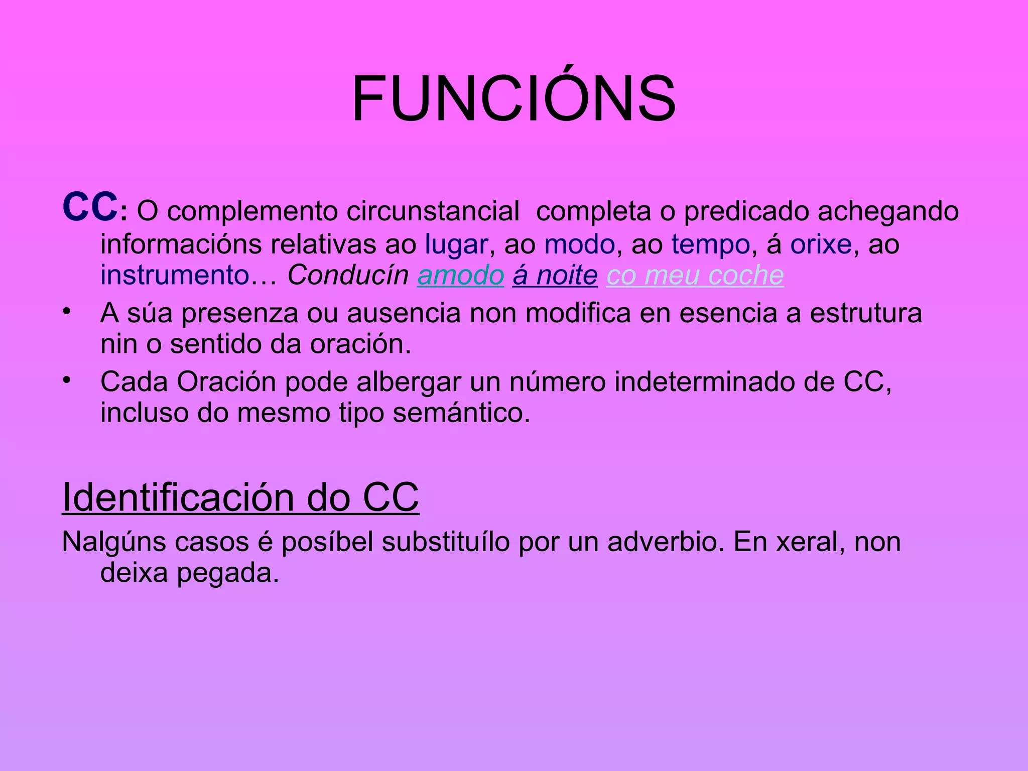 FUNCIÓNS CC :  O complemento circunstancial  completa o predicado achegando informacións relativas ao  lugar , ao  modo , ao  tempo , á  orixe , ao  instrumento …  Conducín  amodo   á noite   co meu coche   A súa presenza ou ausencia non modifica en esencia a estrutura nin o sentido da oración. Cada Oración pode albergar un número indeterminado de CC, incluso do mesmo tipo semántico. Identificación do CC Nalgúns casos é posíbel substituílo por un adverbio. En xeral, non deixa pegada. 