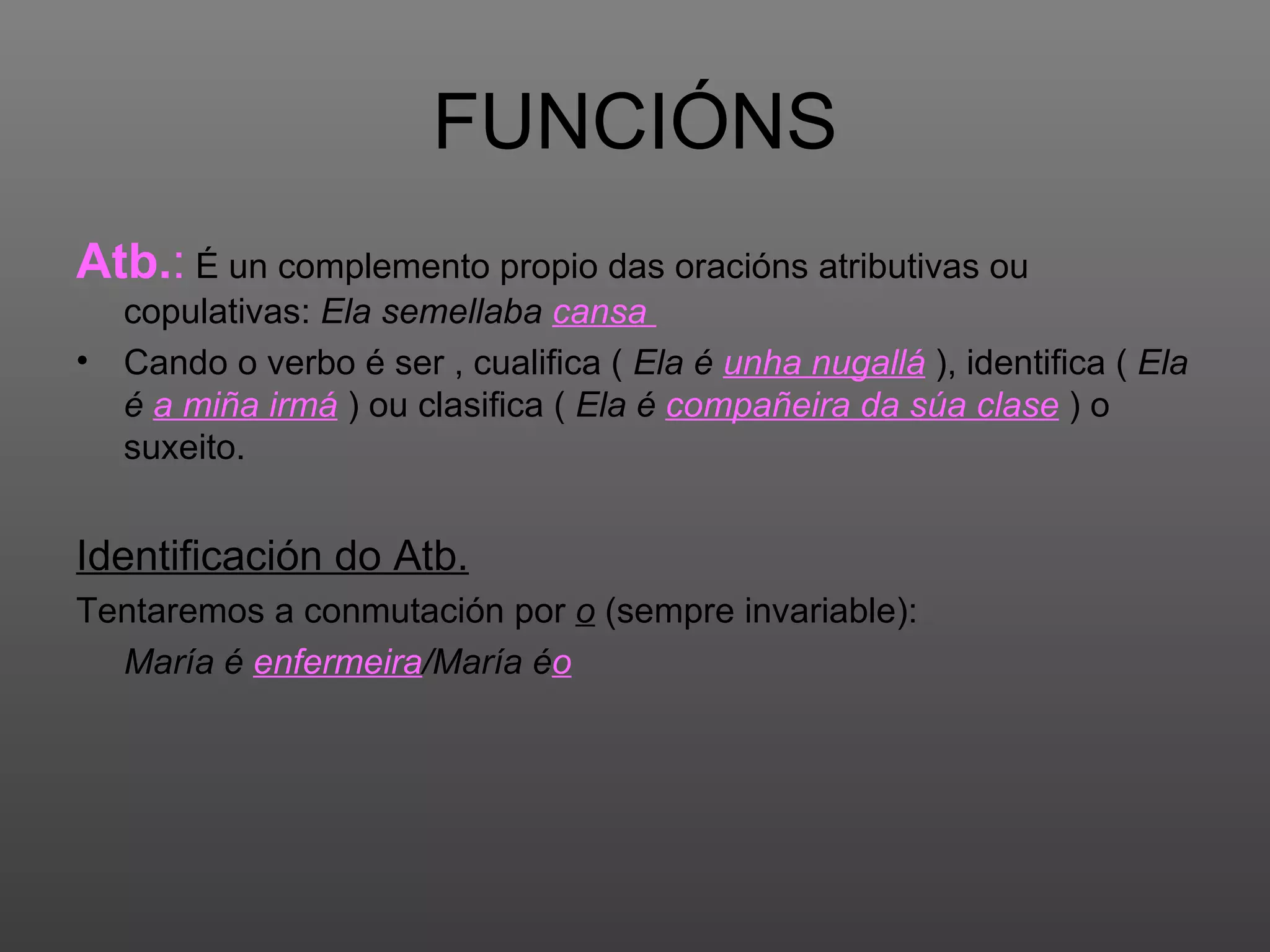 FUNCIÓNS Atb. :  É un complemento propio das oracións atributivas ou copulativas:  Ela semellaba  cansa   Cando o verbo é ser , cualifica (  Ela é  unha nugallá  ), identifica (  Ela é  a miña irmá  ) ou clasifica (  Ela é  compañeira da súa clase  ) o suxeito. Identificación do Atb. Tentaremos a conmutación por  o  (sempre invariable):  María é  enfermeira /María é o 