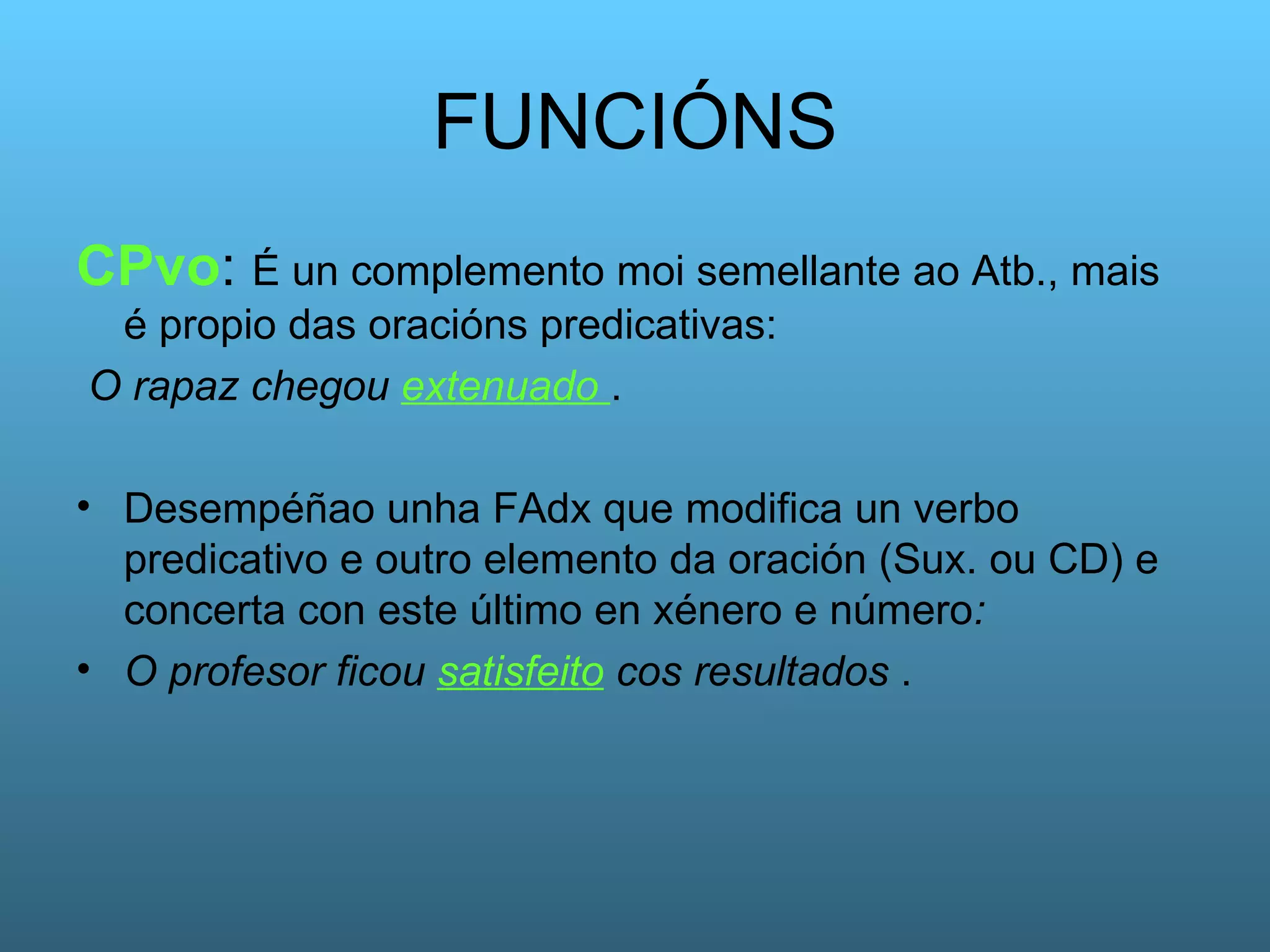 FUNCIÓNS CPvo :  É un complemento moi semellante ao Atb., mais é propio das oracións predicativas: O rapaz chegou  extenuado   .  Desempéñao unha FAdx que modifica un verbo predicativo e outro elemento da oración (Sux. ou CD) e concerta con este último en xénero e número :  O profesor ficou  satisfeito  cos resultados  . 