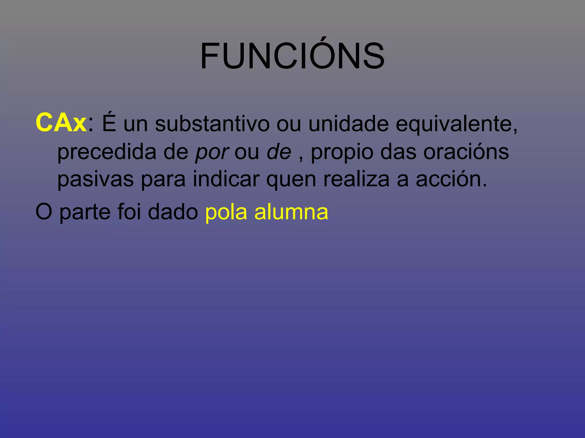 FUNCIÓNS CAx :  É un substantivo ou unidade equivalente, precedida de  por  ou  de  , propio das oracións pasivas para indicar quen realiza a acción. O parte foi dado  pola alumna 