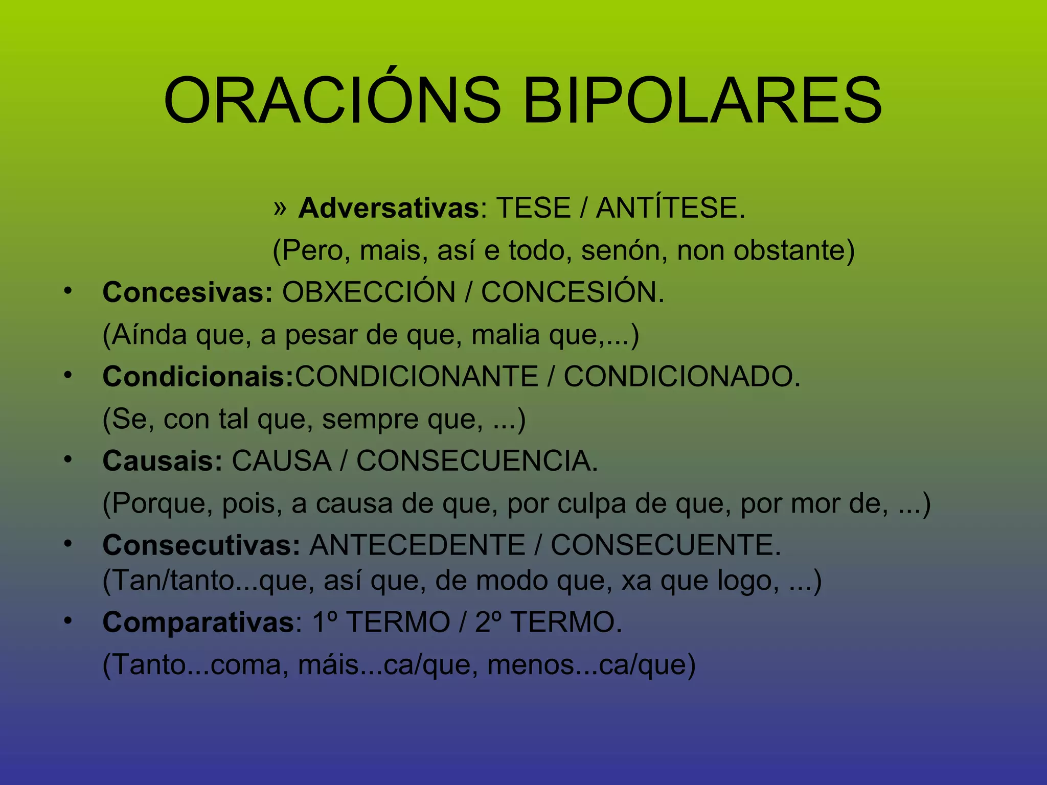 ORACIÓNS BIPOLARES Adversativas : TESE / ANTÍTESE.  (Pero, mais, así e todo, senón, non obstante) Concesivas:  OBXECCIÓN / CONCESIÓN.  (Aínda que, a pesar de que, malia que,...) Condicionais: CONDICIONANTE / CONDICIONADO.  (Se, con tal que, sempre que, ...) Causais:  CAUSA / CONSECUENCIA.  (Porque, pois, a causa de que, por culpa de que, por mor de, ...) Consecutivas:  ANTECEDENTE / CONSECUENTE. (Tan/tanto...que, así que, de modo que, xa que logo, ...) Comparativas : 1º TERMO / 2º TERMO.  (Tanto...coma, máis...ca/que, menos...ca/que) 