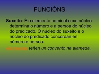 FUNCIÓNS Suxeito : É o elemento nominal cuxo núcleo determina o número e a persoa do núcleo do predicado. O núcleo do suxeito e o núcleo do predicado concordan en número e persoa. As monxas  teñen un convento na alameda. 
