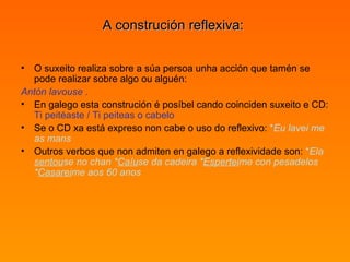 A construción reflexiva:  O suxeito realiza sobre a súa persoa unha acción que tamén se pode realizar sobre algo ou alguén:  Antón lavouse  .   En galego esta construción é posíbel cando coinciden suxeito e CD:  Ti peitéaste / Ti peiteas o cabelo   Se o CD xa está expreso non cabe o uso do reflexivo:  * Eu lavei me as mans   Outros verbos que non admiten en galego a reflexividade son:  * Ela  sentou se no chan * Caíu se da cadeira * Espertei me con pesadelos * Casarei me aos 60 anos 