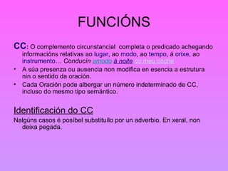 FUNCIÓNS CC :  O complemento circunstancial  completa o predicado achegando informacións relativas ao  lugar , ao  modo , ao  tempo , á  orixe , ao  instrumento …  Conducín  amodo   á noite   co meu coche   A súa presenza ou ausencia non modifica en esencia a estrutura nin o sentido da oración. Cada Oración pode albergar un número indeterminado de CC, incluso do mesmo tipo semántico. Identificación do CC Nalgúns casos é posíbel substituílo por un adverbio. En xeral, non deixa pegada. 