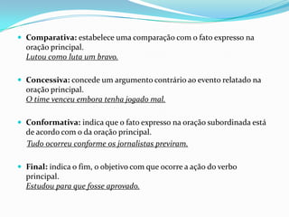  Comparativa: estabelece uma comparação com o fato expresso na

oração principal.
Lutou como luta um bravo.
 Concessiva: concede um argumento contrário ao evento relatado na

oração principal.
O time venceu embora tenha jogado mal.
 Conformativa: indica que o fato expresso na oração subordinada está

de acordo com o da oração principal.
Tudo ocorreu conforme os jornalistas previram.
 Final: indica o fim, o objetivo com que ocorre a ação do verbo

principal.
Estudou para que fosse aprovado.

 