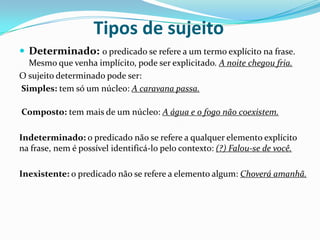 Tipos de sujeito
 Determinado: o predicado se refere a um termo explícito na frase.
Mesmo que venha implícito, pode ser explicitado. A noite chegou fria.
O sujeito determinado pode ser:
Simples: tem só um núcleo: A caravana passa.
Composto: tem mais de um núcleo: A água e o fogo não coexistem.
Indeterminado: o predicado não se refere a qualquer elemento explícito
na frase, nem é possível identificá-lo pelo contexto: (?) Falou-se de você.

Inexistente: o predicado não se refere a elemento algum: Choverá amanhã.

 