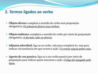 2. Termos ligados ao verbo
 Objeto direto: completa o sentido do verbo sem preposição

obrigatória: Os pássaros fazem seus ninhos.
 Objeto indireto: completa o sentido do verbo por meio de preposição

obrigatória: A decisão cabe ao diretor.
 Adjunto adverbial: liga-se ao verbo, não para completá-lo, mas para

indicar circunstância em que ocorre a ação. O cortejo seguia pelas ruas.
 Agente da voz passiva: liga-se a um verbo passivo por meio de

preposição para indicar quem executou a ação. O fogo foi apagado pela
água.

 