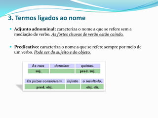 3. Termos ligados ao nome
 Adjunto adnominal: caracteriza o nome a que se refere sem a

mediação de verbo. As fortes chuvas de verão estão caindo.
 Predicativo: caracteriza o nome a que se refere sempre por meio de

um verbo. Pode ser do sujeito e do objeto.

 