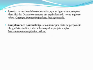  Aposto: termo de núcleo substantivo, que se liga a um nome para

identificá-lo. O aposto é sempre um equivalente do nome a que se
refere. O tempo, inimigo impiedoso, foge apressado.
 Complemento nominal: liga-se ao nome por meio de preposição

obrigatória e indica o alvo sobre o qual se projeta a ação.
Procederam à remoção das pedras.

 