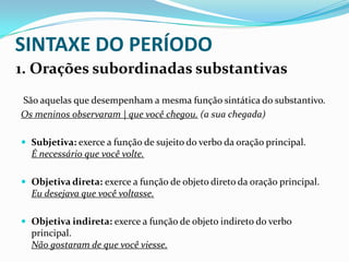 SINTAXE DO PERÍODO
1. Orações subordinadas substantivas
São aquelas que desempenham a mesma função sintática do substantivo.
Os meninos observaram | que você chegou. (a sua chegada)
 Subjetiva: exerce a função de sujeito do verbo da oração principal.

É necessário que você volte.
 Objetiva direta: exerce a função de objeto direto da oração principal.

Eu desejava que você voltasse.
 Objetiva indireta: exerce a função de objeto indireto do verbo

principal.
Não gostaram de que você viesse.

 