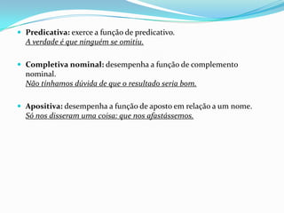  Predicativa: exerce a função de predicativo.

A verdade é que ninguém se omitiu.
 Completiva nominal: desempenha a função de complemento

nominal.
Não tínhamos dúvida de que o resultado seria bom.
 Apositiva: desempenha a função de aposto em relação a um nome.

Só nos disseram uma coisa: que nos afastássemos.

 