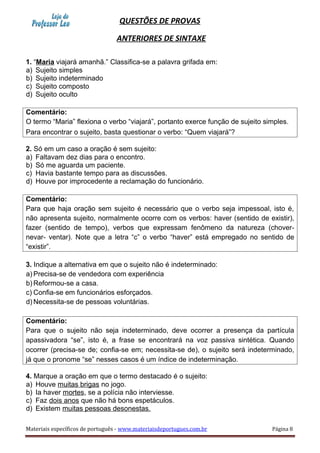QUESTÕES DE PROVAS
ANTERIORES DE SINTAXE
1. “Maria viajará amanhã.” Classifica-se a palavra grifada em:
a) Sujeito simples
b) Sujeito indeterminado
c) Sujeito composto
d) Sujeito oculto
Comentário:
O termo “Maria” flexiona o verbo “viajará”, portanto exerce função de sujeito simples.
Para encontrar o sujeito, basta questionar o verbo: “Quem viajará”?
2. Só em um caso a oração é sem sujeito:
a) Faltavam dez dias para o encontro.
b) Só me aguarda um paciente.
c) Havia bastante tempo para as discussões.
d) Houve por improcedente a reclamação do funcionário.
Comentário:
Para que haja oração sem sujeito é necessário que o verbo seja impessoal, isto é,
não apresenta sujeito, normalmente ocorre com os verbos: haver (sentido de existir),
fazer (sentido de tempo), verbos que expressam fenômeno da natureza (chover-
nevar- ventar). Note que a letra “c” o verbo “haver” está empregado no sentido de
“existir”.
3. Indique a alternativa em que o sujeito não é indeterminado:
a) Precisa-se de vendedora com experiência
b) Reformou-se a casa.
c) Confia-se em funcionários esforçados.
d) Necessita-se de pessoas voluntárias.
Comentário:
Para que o sujeito não seja indeterminado, deve ocorrer a presença da partícula
apassivadora “se”, isto é, a frase se encontrará na voz passiva sintética. Quando
ocorrer (precisa-se de; confia-se em; necessita-se de), o sujeito será indeterminado,
já que o pronome “se” nesses casos é um índice de indeterminação.
4. Marque a oração em que o termo destacado é o sujeito:
a) Houve muitas brigas no jogo.
b) Ia haver mortes, se a polícia não interviesse.
c) Faz dois anos que não há bons espetáculos.
d) Existem muitas pessoas desonestas.
Materiais específicos de português - www.materiaisdeportugues.com.br Página 8
 