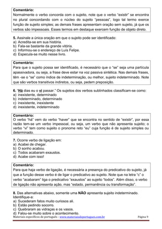 Comentário:
Normalmente o verbo concorda com o sujeito, note que o verbo “existir” se encontra
no plural concordando com o núcleo do sujeito “pessoas”, logo tal termo exerce
função de sujeito simples; as demais frases apresentam oração sem sujeito, já que os
verbos são impessoais. Esses termos em destaque exercem função de objeto direto.
5. Assinale a única oração em que o sujeito pode ser identificado:
a) Acredita-se em sua história.
b) Fala-se bastante da grande vitória.
c) Informou-se o endereço de Luís Felipe.
d) Especula-se muito nesse livro.
Comentário:
Para que o sujeito possa ser identificado, é necessário que o “se” seja uma partícula
apassivadora, ou seja, a frase deve estar na voz passiva sintética. Nas demais frases,
têm -se o “se” como índice de indeterminação, ou melhor, sujeito indeterminado. Note
que são verbos transitivos indiretos, ou seja, pedem preposição.
6. “Há dias eu o vi passar.” Os sujeitos dos verbos sublinhados classificam-se como:
a) inexistente, determinado
b) indeterminado, determinado
c) inexistente, inexistente
d) inexistente, indeterminado
Comentário:
O verbo “há” vem do verbo “haver” que se encontra no sentido de “existir”, por essa
razão tem-se um verbo impessoal, ou seja, um verbo que não apresenta sujeito; o
verbo “vi” tem como sujeito o pronome reto “eu” cuja função é de sujeito simples ou
determinado.
7. Ocorre verbo de ligação em:
a) Acabei de chegar.
b) O sonho acabou.
c) Todos acabaram exaustos.
d) Acabe com isso!
Comentário:
Para que haja verbo de ligação, é necessária a presença do predicativo do sujeito, já
que a função desse verbo é de ligar o predicativo ao sujeito. Note que na letra “c” o
verbo “acabaram” liga o predicativo “exaustos” ao sujeito “todos”. Além disso, o verbo
de ligação não apresenta ação, mas “estado, permanência ou transformação”.
8. Das alternativas abaixo, somente uma NÃO apresenta sujeito indeterminado.
Identifique-a:
a) Sucederam fatos muito curiosos ali.
b) Estão pedindo socorro.
c) Quebraram as vidraças e os vasos.
d) Falou-se muito sobre o acontecimento.
Materiais específicos de português - www.materiaisdeportugues.com.br Página 9
 