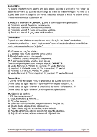 Comentário:
O sujeito indeterminado ocorre em dois casos: quando o pronome reto “eles” se
esconde no verbo, ou quando há presença do índice de indeterminação. Na letra “a” o
sujeito está claro e posposto ao verbo, bastando colocar a frase na ordem direta:
“Fatos muito curiosos sucederam ali”.
9. Marque a alternativa CORRETA, quanto à classificação dos predicados:
a) Predicado verbal: Anoiteceu rapidamente.
b) Predicado nominal: Chove torrencialmente.
c) Predicado verbal: A moça permaneceu vaidosa.
d) Predicado verbal: A garçonete está atarefada.
Comentário:
O predicado verbal deve apresentar um verbo de ação “anoitecer” e não deve
apresentar predicativo; o termo “rapidamente” exerce função de adjunto adverbial de
modo, não o confunda com “adjetivo”.
10. Observe as orações abaixo:
I. O soldado ficou muito satisfeito com a vitória.
II. Uma juíza declarou o réu culpado.
III. O motorista chamou o mecânico competente.
IV. A secretária ofereceu uma flor a um colega.
Quanto ao tipo de predicado, marque a opção CORRETA:
a) Verbo-Nominal, II. Verbal, III. Nominal, IV. Verbo-Nominal
b) Nominal, II. Verbo-Nominal, III. Verbo-Nominal, IV. Verbal
c) Nominal, II. Verbal, III. Verbal, IV. Verbal
d) Verbo-Nominal, II. Verbo-Nominal, III. Nominal, IV. Verbo-Nominal
Comentário:
I. Ocorre verbo de ligação “ficou” e predicativo do sujeito “satisfeito”. II.
Ocorre verbo de ação “declarar” e predicativo do objeto “culpado”. III.
Ocorre verbo de ação “chamar” e predicativo do objeto “competente”. IV.
Ocorre verbo de ação “oferecer”, e não apresenta predicativo.
11. Observe os trechos:
I. “E fui eu que o descobri”.
II. “Veja,murmurava o mineiro...”.
III. “Vou-lhe mostrar...”.
As palavras sublinhadas têm, respectivamente, funções de:
a) Objeto direto, objeto direto, objeto direto.
b) Objeto direto, adjunto adnominal, objeto indireto.
c) Adjunto adnominal, adjunto adnominal, adjunto adverbial.
d) Adjunto adnominal, adjunto adnominal, objeto direto.
Materiais específicos de português - www.materiaisdeportugues.com.br Página 10
 