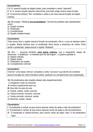 Comentários:
I.O “o” exerce função de objeto direto, pois completa o verbo “descobri”.
II. O “o” exerce função adjunto adnominal, pois todo artigo exerce essa função.
III. O pronome oblíquo “lhe” completa o verbo e por isso exerce função de objeto
indireto.
12. Na oração: “Roberta era encantadora.” Os termos grifados são classificados
como:
a) Sujeito simples
b) Predicado
c) Complemento
d) Sujeito indeterminado
Comentário:
Todo termo fora o sujeito assume função de predicado, isto é, o que se declara sobre
o sujeito. Basta lembrar que no predicado deve haver a presença do verbo. Para
achar o predicado, basta excluir o sujeito “Roberta”.
13. Em, “... provoca também uma tosse crônica, oca e ressoante, capaz de
denunciar - à distância - a moléstia que lhe dá origem.”, a palavra grifada é:
a) Objeto indireto
b) Objeto direto
c) Predicativo do sujeito
d) Complemento nominal
Comentário:
O termo “uma tosse crônica” completa o verbo “provoca” que dentro do contexto
assume função de verbo transitivo direto, pedindo um complemento sem preposição.
14. Os predicados das orações abaixo são respectivamente:
I. Chegaram cedo os meninos
II. Andava rapidamente pela rua.
III. Saiu feliz da sala de aula.
a) Verbal, verbal, verbo nominal.
b) Verbo-nominal, nominal, nominal.
c) Verbo-nominal, nominal, verbal.
d) Nominal, verbal, verbal.
Comentário:
I. O predicado é verbal, já que ocorre apenas verbo de ação e não há predicativo.
II. O predicado é verbal, já que ocorre apenas verbo de ação e não há predicativo.
III. O predicado é verbal-nominal, pois ocorre verbo de ação “saiu” e há predicativo
“feliz”.
Materiais específicos de português - www.materiaisdeportugues.com.br Página 11
 