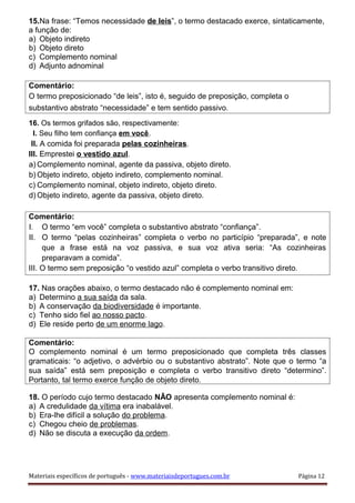 15.Na frase: “Temos necessidade de leis”, o termo destacado exerce, sintaticamente,
a função de:
a) Objeto indireto
b) Objeto direto
c) Complemento nominal
d) Adjunto adnominal
Comentário:
O termo preposicionado “de leis”, isto é, seguido de preposição, completa o
substantivo abstrato “necessidade” e tem sentido passivo.
16. Os termos grifados são, respectivamente:
I. Seu filho tem confiança em você.
II. A comida foi preparada pelas cozinheiras.
III. Emprestei o vestido azul.
a) Complemento nominal, agente da passiva, objeto direto.
b) Objeto indireto, objeto indireto, complemento nominal.
c) Complemento nominal, objeto indireto, objeto direto.
d) Objeto indireto, agente da passiva, objeto direto.
Comentário:
I. O termo “em você” completa o substantivo abstrato “confiança”.
II. O termo “pelas cozinheiras” completa o verbo no particípio “preparada”, e note
que a frase está na voz passiva, e sua voz ativa seria: “As cozinheiras
preparavam a comida”.
III. O termo sem preposição “o vestido azul” completa o verbo transitivo direto.
17. Nas orações abaixo, o termo destacado não é complemento nominal em:
a) Determino a sua saída da sala.
b) A conservação da biodiversidade é importante.
c) Tenho sido fiel ao nosso pacto.
d) Ele reside perto de um enorme lago.
Comentário:
O complemento nominal é um termo preposicionado que completa três classes
gramaticais: “o adjetivo, o advérbio ou o substantivo abstrato”. Note que o termo “a
sua saída” está sem preposição e completa o verbo transitivo direto “determino”.
Portanto, tal termo exerce função de objeto direto.
18. O período cujo termo destacado NÃO apresenta complemento nominal é:
a) A credulidade da vítima era inabalável.
b) Era-lhe difícil a solução do problema.
c) Chegou cheio de problemas.
d) Não se discuta a execução da ordem.
Materiais específicos de português - www.materiaisdeportugues.com.br Página 12
 
