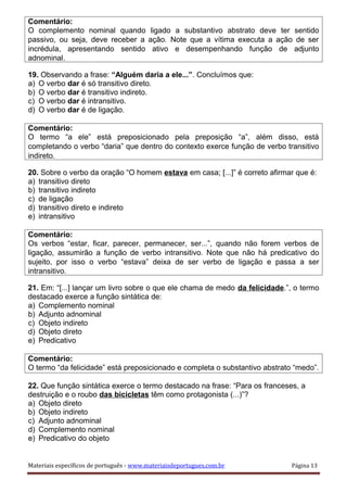Comentário:
O complemento nominal quando ligado a substantivo abstrato deve ter sentido
passivo, ou seja, deve receber a ação. Note que a vítima executa a ação de ser
incrédula, apresentando sentido ativo e desempenhando função de adjunto
adnominal.
19. Observando a frase: “Alguém daria a ele...”. Concluímos que:
a) O verbo dar é só transitivo direto.
b) O verbo dar é transitivo indireto.
c) O verbo dar é intransitivo.
d) O verbo dar é de ligação.
Comentário:
O termo “a ele” está preposicionado pela preposição “a”, além disso, está
completando o verbo “daria” que dentro do contexto exerce função de verbo transitivo
indireto.
20. Sobre o verbo da oração “O homem estava em casa; [...]” é correto afirmar que é:
a) transitivo direto
b) transitivo indireto
c) de ligação
d) transitivo direto e indireto
e) intransitivo
Comentário:
Os verbos “estar, ficar, parecer, permanecer, ser...”, quando não forem verbos de
ligação, assumirão a função de verbo intransitivo. Note que não há predicativo do
sujeito, por isso o verbo “estava” deixa de ser verbo de ligação e passa a ser
intransitivo.
21. Em: “[...] lançar um livro sobre o que ele chama de medo da felicidade.”, o termo
destacado exerce a função sintática de:
a) Complemento nominal
b) Adjunto adnominal
c) Objeto indireto
d) Objeto direto
e) Predicativo
Comentário:
O termo “da felicidade” está preposicionado e completa o substantivo abstrato “medo”.
22. Que função sintática exerce o termo destacado na frase: “Para os franceses, a
destruição e o roubo das bicicletas têm como protagonista (...)”?
a) Objeto direto
b) Objeto indireto
c) Adjunto adnominal
d) Complemento nominal
e) Predicativo do objeto
Materiais específicos de português - www.materiaisdeportugues.com.br Página 13
 