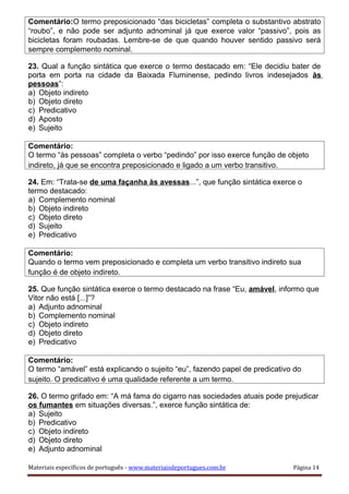 Comentário:O termo preposicionado “das bicicletas” completa o substantivo abstrato
“roubo”, e não pode ser adjunto adnominal já que exerce valor “passivo”, pois as
bicicletas foram roubadas. Lembre-se de que quando houver sentido passivo será
sempre complemento nominal.
23. Qual a função sintática que exerce o termo destacado em: “Ele decidiu bater de
porta em porta na cidade da Baixada Fluminense, pedindo livros indesejados às
pessoas”:
a) Objeto indireto
b) Objeto direto
c) Predicativo
d) Aposto
e) Sujeito
Comentário:
O termo “às pessoas” completa o verbo “pedindo” por isso exerce função de objeto
indireto, já que se encontra preposicionado e ligado a um verbo transitivo.
24. Em: “Trata-se de uma façanha às avessas...”, que função sintática exerce o
termo destacado:
a) Complemento nominal
b) Objeto indireto
c) Objeto direto
d) Sujeito
e) Predicativo
Comentário:
Quando o termo vem preposicionado e completa um verbo transitivo indireto sua
função é de objeto indireto.
25. Que função sintática exerce o termo destacado na frase “Eu, amável, informo que
Vitor não está [...]”?
a) Adjunto adnominal
b) Complemento nominal
c) Objeto indireto
d) Objeto direto
e) Predicativo
Comentário:
O termo “amável” está explicando o sujeito “eu”, fazendo papel de predicativo do
sujeito. O predicativo é uma qualidade referente a um termo.
26. O termo grifado em: “A má fama do cigarro nas sociedades atuais pode prejudicar
os fumantes em situações diversas.”, exerce função sintática de:
a) Sujeito
b) Predicativo
c) Objeto indireto
d) Objeto direto
e) Adjunto adnominal
Materiais específicos de português - www.materiaisdeportugues.com.br Página 14
 