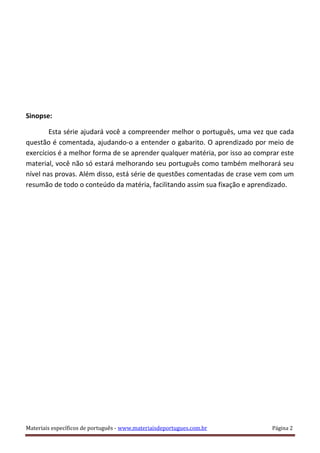 Sinopse:
Esta série ajudará você a compreender melhor o português, uma vez que cada
questão é comentada, ajudando-o a entender o gabarito. O aprendizado por meio de
exercícios é a melhor forma de se aprender qualquer matéria, por isso ao comprar este
material, você não só estará melhorando seu português como também melhorará seu
nível nas provas. Além disso, está série de questões comentadas de crase vem com um
resumão de todo o conteúdo da matéria, facilitando assim sua fixação e aprendizado.
Materiais específicos de português - www.materiaisdeportugues.com.br Página 2
 
