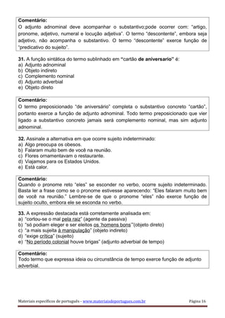 Comentário:
O adjunto adnominal deve acompanhar o substantivo;pode ocorrer com: “artigo,
pronome, adjetivo, numeral e locução adjetiva”. O termo “descontente”, embora seja
adjetivo, não acompanha o substantivo. O termo “descontente” exerce função de
“predicativo do sujeito”.
31. A função sintática do termo sublinhado em “cartão de aniversario” é:
a) Adjunto adnominal
b) Objeto indireto
c) Complemento nominal
d) Adjunto adverbial
e) Objeto direto
Comentário:
O termo preposicionado “de aniversário” completa o substantivo concreto “cartão”,
portanto exerce a função de adjunto adnominal. Todo termo preposicionado que vier
ligado a substantivo concreto jamais será complemento nominal, mas sim adjunto
adnominal.
32. Assinale a alternativa em que ocorre sujeito indeterminado:
a) Algo preocupa os obesos.
b) Falaram muito bem de você na reunião.
c) Flores ornamentavam o restaurante.
d) Viajamos para os Estados Unidos.
e) Está calor.
Comentário:
Quando o pronome reto “eles” se esconder no verbo, ocorre sujeito indeterminado.
Basta ler a frase como se o pronome estivesse aparecendo: “Eles falaram muito bem
de você na reunião.” Lembre-se de que o pronome “eles” não exerce função de
sujeito oculto, embora ele se esconda no verbo.
33. A expressão destacada está corretamente analisada em:
a) “cortou-se o mal pela raiz” (agente da passiva)
b) “só podiam eleger e ser eleitos os ‘homens bons’”(objeto direto)
c) “a mais sujeita à manipulação” (objeto indireto)
d) “exige crítica” (sujeito)
e) “No período colonial houve brigas” (adjunto adverbial de tempo)
Comentário:
Todo termo que expressa ideia ou circunstância de tempo exerce função de adjunto
adverbial.
Materiais específicos de português - www.materiaisdeportugues.com.br Página 16
 