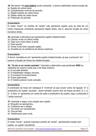 34. No trecho “há uma ladeira muito comprida”, o termo sublinhado exerce função de:
a) Sujeito do verbo haver
b) Complemento nominal do período
c) Objeto indireto do verbo haver
d) Objeto direto do verbo haver
e) Predicado do período
Comentário:
O verbo “haver” no sentido de “existir” não apresenta sujeito, pois se trata de um
verbo impessoal, entretanto apresenta objeto direto, isto é, assume função de verbo
transitivo direto.
35. Assinale a afirmativa que apresenta sujeito indeterminado:
a) Choveu muito no último verão.
b) Falei com você ontem à tarde.
c) Está quente.
d) Venta muito forte naquela região.
e) Acredita-se na existência de discos voadores.
Comentário:
A forma “acredita-se em” apresenta sujeito indeterminado, já que o pronome “se”
exerce a função de índice de indeterminação.
36. “O céu é um manto azulado.” Assinale a alternativa cujo predicado NÃO se
classifica do mesmo modo que o da frase anterior:
a) A rua esta deserta.
b) O trabalhador chegou nervoso.
c) O concerto foi emocionante.
d) Fiquei apavorado.
e) O médico parece muito cansado.
Comentário:
O predicado da frase em destaque é “nominal” já que ocorre verbo de ligação “é” e
predicativo do sujeito “azulado”, assim também ocorre com as frases da letra “a, c, d,
e”. A letra “b” apresenta um verbo de ação e predicativo do sujeito, logo o predicado é
“verbo-nominal”.
37. Assinale a seguir uma oração sem sujeito:
a) Ninguém se apresentou.
b) Consertou-se o relógio.
c) Vai haver um campeonato.
d) Vive-se feliz.
e) Telefonaram para você.
Comentário:
O verbo “haver”, quando expressa sentido de “existir”, apresentará oração sem
sujeito, ou sujeito inexistente.
Materiais específicos de português - www.materiaisdeportugues.com.br Página 17
 