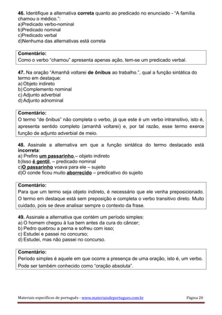 46. Identifique a alternativa correta quanto ao predicado no enunciado - “A família
chamou o médico.”:
a)Predicado verbo-nominal
b)Predicado nominal
c)Predicado verbal
d)Nenhuma das alternativas está correta
Comentário:
Como o verbo “chamou” apresenta apenas ação, tem-se um predicado verbal.
47. Na oração “Amanhã voltarei de ônibus ao trabalho.”, qual a função sintática do
termo em destaque:
a) Objeto indireto
b) Complemento nominal
c) Adjunto adverbial
d) Adjunto adnominal
Comentário:
O termo “de ônibus” não completa o verbo, já que este é um verbo intransitivo, isto é,
apresenta sentido completo (amanhã voltarei) e, por tal razão, esse termo exerce
função de adjunto adverbial de meio.
48. Assinale a alternativa em que a função sintática do termo destacado está
incorreta:
a) Prefiro um passarinho,– objeto indireto
b)Isso é gentil, – predicado nominal
c)O passarinho voava para ele – sujeito
d)O conde ficou muito aborrecido – predicativo do sujeito
Comentário:
Para que um termo seja objeto indireto, é necessário que ele venha preposicionado.
O termo em destaque está sem preposição e completa o verbo transitivo direto. Muito
cuidado, pois se deve analisar sempre o contexto da frase.
49. Assinale a alternativa que contém um período simples:
a) O homem chegou à lua bem antes da cura do câncer;
b) Pedro quebrou a perna e sofreu com isso;
c) Estudei e passei no concurso;
d) Estudei, mas não passei no concurso.
Comentário:
Período simples é aquele em que ocorre a presença de uma oração, isto é, um verbo.
Pode ser também conhecido como “oração absoluta”.
Materiais específicos de português - www.materiaisdeportugues.com.br Página 20
 