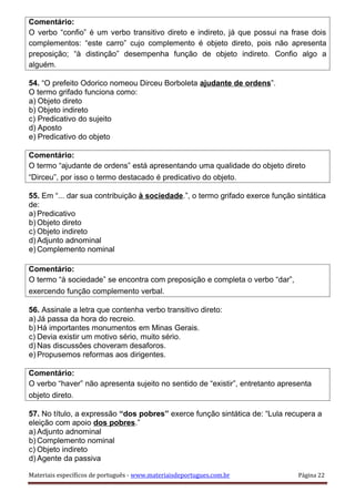 Comentário:
O verbo “confio” é um verbo transitivo direto e indireto, já que possui na frase dois
complementos: “este carro” cujo complemento é objeto direto, pois não apresenta
preposição; “à distinção” desempenha função de objeto indireto. Confio algo a
alguém.
54. “O prefeito Odorico nomeou Dirceu Borboleta ajudante de ordens”.
O termo grifado funciona como:
a) Objeto direto
b) Objeto indireto
c) Predicativo do sujeito
d) Aposto
e) Predicativo do objeto
Comentário:
O termo “ajudante de ordens” está apresentando uma qualidade do objeto direto
“Dirceu”, por isso o termo destacado é predicativo do objeto.
55. Em “... dar sua contribuição à sociedade.”, o termo grifado exerce função sintática
de:
a) Predicativo
b) Objeto direto
c) Objeto indireto
d) Adjunto adnominal
e) Complemento nominal
Comentário:
O termo “à sociedade” se encontra com preposição e completa o verbo “dar”,
exercendo função complemento verbal.
56. Assinale a letra que contenha verbo transitivo direto:
a) Já passa da hora do recreio.
b) Há importantes monumentos em Minas Gerais.
c) Devia existir um motivo sério, muito sério.
d) Nas discussões choveram desaforos.
e) Propusemos reformas aos dirigentes.
Comentário:
O verbo “haver” não apresenta sujeito no sentido de “existir”, entretanto apresenta
objeto direto.
57. No título, a expressão “dos pobres” exerce função sintática de: “Lula recupera a
eleição com apoio dos pobres.”
a) Adjunto adnominal
b) Complemento nominal
c) Objeto indireto
d) Agente da passiva
Materiais específicos de português - www.materiaisdeportugues.com.br Página 22
 