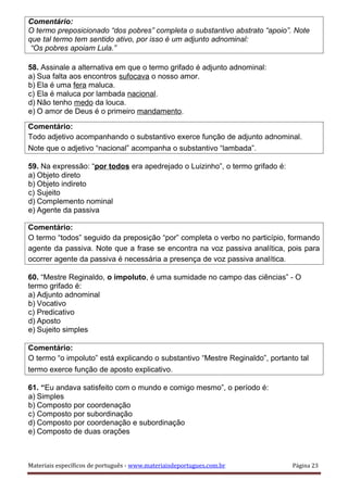 Comentário:
O termo preposicionado “dos pobres” completa o substantivo abstrato “apoio”. Note
que tal termo tem sentido ativo, por isso é um adjunto adnominal:
“Os pobres apoiam Lula.”
58. Assinale a alternativa em que o termo grifado é adjunto adnominal:
a) Sua falta aos encontros sufocava o nosso amor.
b) Ela é uma fera maluca.
c) Ela é maluca por lambada nacional.
d) Não tenho medo da louca.
e) O amor de Deus é o primeiro mandamento.
Comentário:
Todo adjetivo acompanhando o substantivo exerce função de adjunto adnominal.
Note que o adjetivo “nacional” acompanha o substantivo “lambada”.
59. Na expressão: “por todos era apedrejado o Luizinho”, o termo grifado é:
a) Objeto direto
b) Objeto indireto
c) Sujeito
d) Complemento nominal
e) Agente da passiva
Comentário:
O termo “todos” seguido da preposição “por” completa o verbo no particípio, formando
agente da passiva. Note que a frase se encontra na voz passiva analítica, pois para
ocorrer agente da passiva é necessária a presença de voz passiva analítica.
60. “Mestre Reginaldo, o impoluto, é uma sumidade no campo das ciências” - O
termo grifado é:
a) Adjunto adnominal
b) Vocativo
c) Predicativo
d) Aposto
e) Sujeito simples
Comentário:
O termo “o impoluto” está explicando o substantivo “Mestre Reginaldo”, portanto tal
termo exerce função de aposto explicativo.
61. “Eu andava satisfeito com o mundo e comigo mesmo”, o período é:
a) Simples
b) Composto por coordenação
c) Composto por subordinação
d) Composto por coordenação e subordinação
e) Composto de duas orações
Materiais específicos de português - www.materiaisdeportugues.com.br Página 23
 