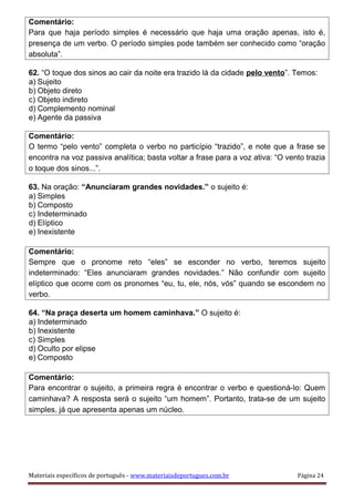 Comentário:
Para que haja período simples é necessário que haja uma oração apenas, isto é,
presença de um verbo. O período simples pode também ser conhecido como “oração
absoluta”.
62. “O toque dos sinos ao cair da noite era trazido lá da cidade pelo vento”. Temos:
a) Sujeito
b) Objeto direto
c) Objeto indireto
d) Complemento nominal
e) Agente da passiva
Comentário:
O termo “pelo vento” completa o verbo no particípio “trazido”, e note que a frase se
encontra na voz passiva analítica; basta voltar a frase para a voz ativa: “O vento trazia
o toque dos sinos...”.
63. Na oração: “Anunciaram grandes novidades.” o sujeito é:
a) Simples
b) Composto
c) Indeterminado
d) Elíptico
e) Inexistente
Comentário:
Sempre que o pronome reto “eles” se esconder no verbo, teremos sujeito
indeterminado: “Eles anunciaram grandes novidades.” Não confundir com sujeito
elíptico que ocorre com os pronomes “eu, tu, ele, nós, vós” quando se escondem no
verbo.
64. “Na praça deserta um homem caminhava.” O sujeito é:
a) Indeterminado
b) Inexistente
c) Simples
d) Oculto por elipse
e) Composto
Comentário:
Para encontrar o sujeito, a primeira regra é encontrar o verbo e questioná-lo: Quem
caminhava? A resposta será o sujeito “um homem”. Portanto, trata-se de um sujeito
simples, já que apresenta apenas um núcleo.
Materiais específicos de português - www.materiaisdeportugues.com.br Página 24
 