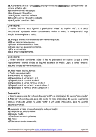 65. Considere a frase: “Ele andava triste porque não encontrava a companheira”, os
verbos grifados são:
a) transitivo direto/ de ligação
b) de ligação / intransitivo
c) de ligação/ transitivo indireto
d) transitivo direto / transitivo indireto
e) de ligação/ transitivo direto
Comentário:
O verbo “andava” está ligando o predicativo “triste” ao sujeito “ele”; já o verbo
“encontrava" apresenta como complemento verbal o termo “a companheira” cuja
função é de completar o verbo.
66. Indique a única frase que não tem verbo de ligação:
a) O sol estava muito quente.
b) Nossa amizade continua firme.
c) Suas palavras pareciam sinceras.
d) Ele andava triste.
e) Ele andava rapidamente.
Comentário:
O verbo “andava” apresenta “ação” e não há predicativo do sujeito, já que o termo
“rapidamente” exerce função de adjunto adverbial de modo. Logo, o verbo “andava”
assume função de verbo intransitivo.
67. Nas frases abaixo, temos:
I- Paulo está adoentado.
II- Paulo está no hospital.
a) O predicado é verbal em I e II
b) O predicado é nominal em I e II
c) O predicado é verbo-nominal em I e II
d) O predicado é verbal em I e nominal em II
e) O predicado é nominal em I e verbal em II
Comentário:
I. Ocorre a presença de verbo de ligação “está” e o predicativo do sujeito “adoentado”.
II. Não há verbo de ligação, pois não existe na frase predicativo do sujeito, logo temos
apenas predicado verbal. O verbo “está” é um verbo intransitivo, pois há apenas
adjunto adverbial.
68. Assinale a frase em que há sujeito indeterminado:
a) Compram-se jornais velhos.
b) Choveu muito.
c) Confia-se em suas palavras.
d) É noite.
e) Chama-se José o sacerdote.
Materiais específicos de português - www.materiaisdeportugues.com.br Página 25
 